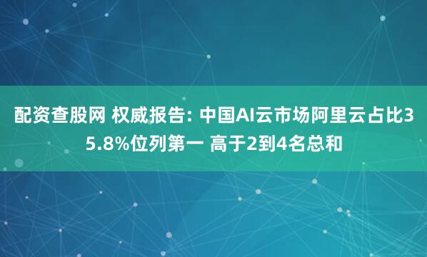 配资查股网 权威报告: 中国AI云市场阿里云占比35.8%位列第一 高于2到4名总和