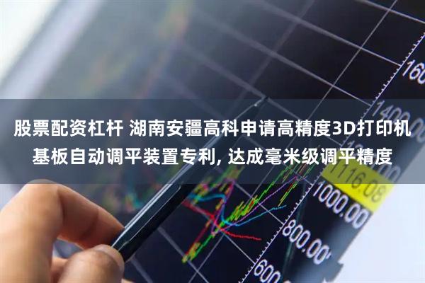 股票配资杠杆 湖南安疆高科申请高精度3D打印机基板自动调平装置专利, 达成毫米级调平精度