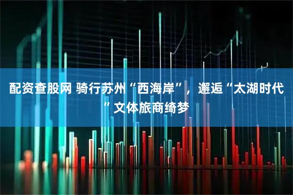 配资查股网 骑行苏州“西海岸”，邂逅“太湖时代”文体旅商绮梦