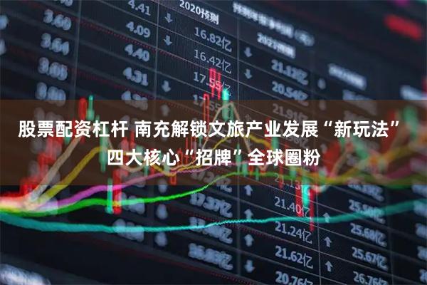 股票配资杠杆 南充解锁文旅产业发展“新玩法” 四大核心“招牌”全球圈粉