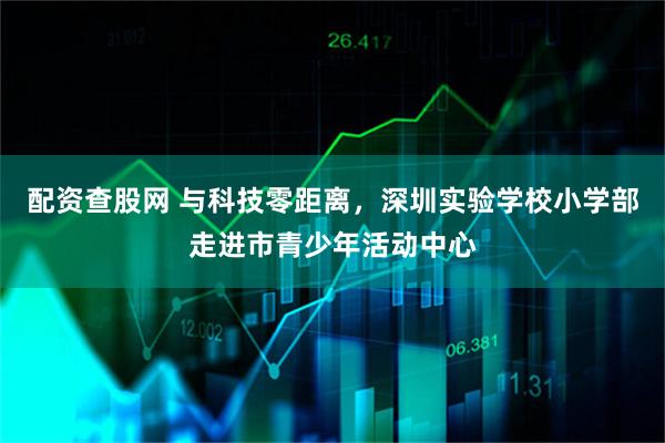配资查股网 与科技零距离，深圳实验学校小学部走进市青少年活动中心