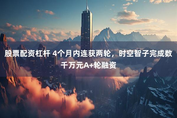 股票配资杠杆 4个月内连获两轮，时空智子完成数千万元A+轮融资