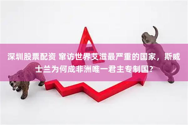 深圳股票配资 窜访世界艾滋最严重的国家，斯威士兰为何成非洲唯一君主专制国？