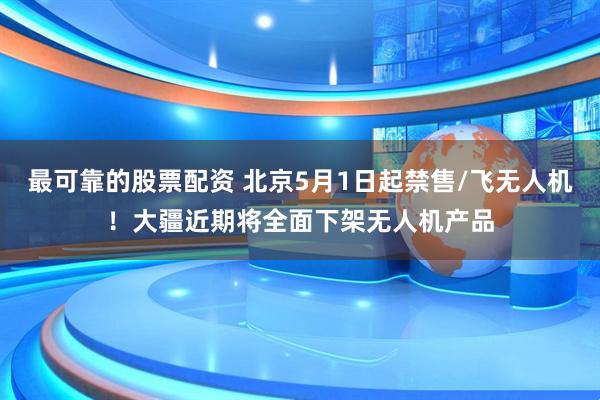 最可靠的股票配资 北京5月1日起禁售/飞无人机！大疆近期将全面下架无人机产品