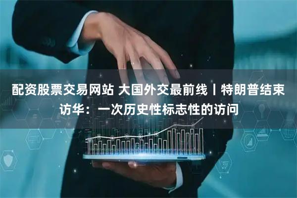 配资股票交易网站 大国外交最前线丨特朗普结束访华：一次历史性标志性的访问