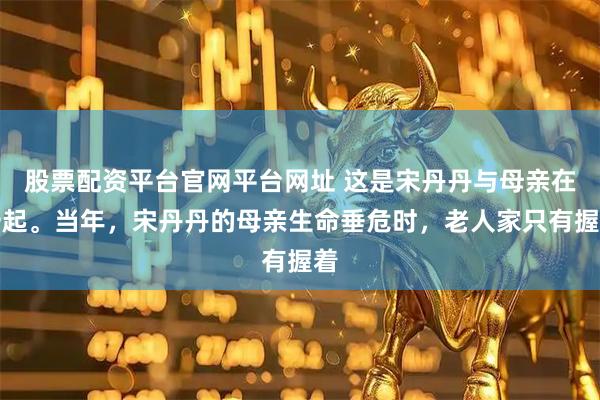 股票配资平台官网平台网址 这是宋丹丹与母亲在一起。当年，宋丹丹的母亲生命垂危时，老人家只有握着