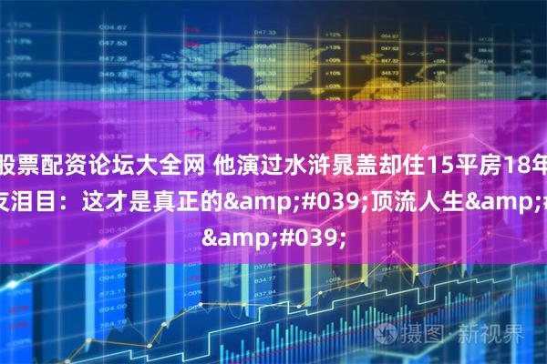 股票配资论坛大全网 他演过水浒晁盖却住15平房18年！网友泪目：这才是真正的'顶流人生'